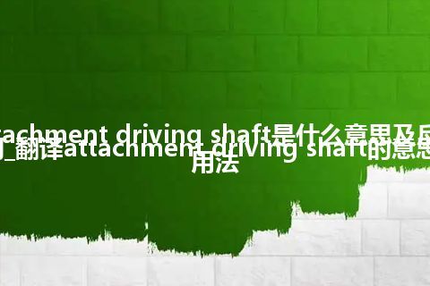 attachment driving shaft是什么意思及反义词_翻译attachment driving shaft的意思_用法