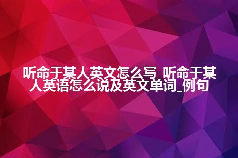 听命于某人英文怎么写_听命于某人英语怎么说及英文单词_例句