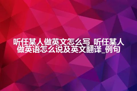 听任某人做英文怎么写_听任某人做英语怎么说及英文翻译_例句