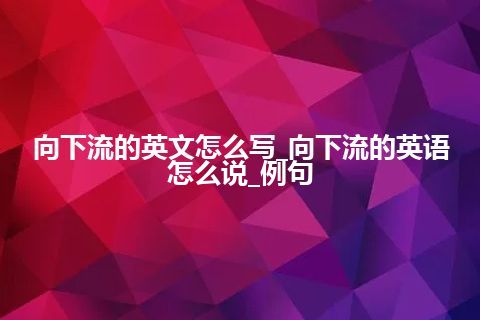 向下流的英文怎么写_向下流的英语怎么说_例句