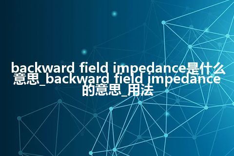 backward field impedance是什么意思_backward field impedance的意思_用法