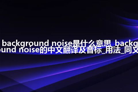 background noise是什么意思_background noise的中文翻译及音标_用法_同义词