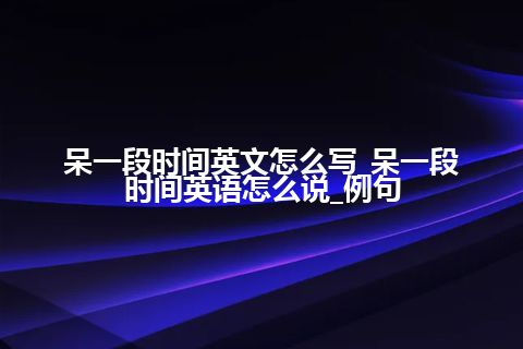 呆一段时间英文怎么写_呆一段时间英语怎么说_例句