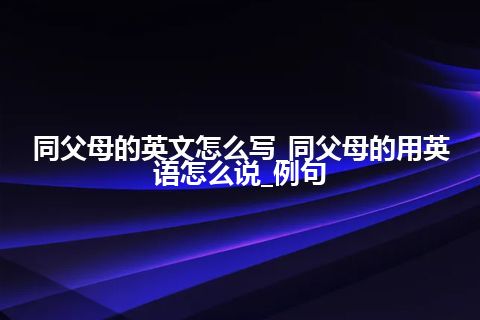 同父母的英文怎么写_同父母的用英语怎么说_例句