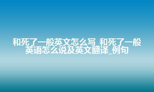 和死了一般英文怎么写_和死了一般英语怎么说及英文翻译_例句