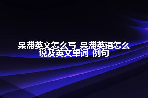 呆滞英文怎么写_呆滞英语怎么说及英文单词_例句