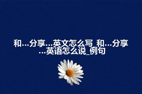 和…分享…英文怎么写_和…分享…英语怎么说_例句