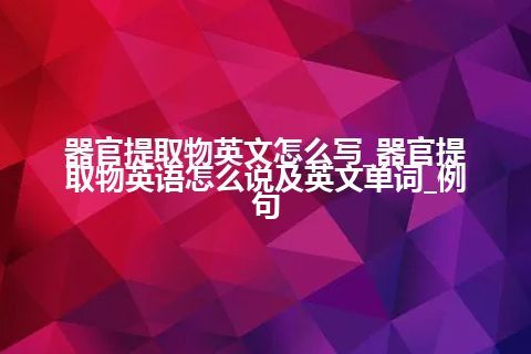 器官提取物英文怎么写_器官提取物英语怎么说及英文单词_例句