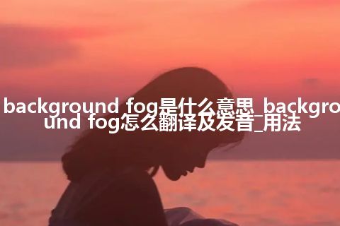 background fog是什么意思_background fog怎么翻译及发音_用法