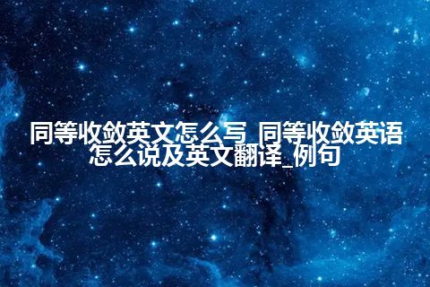 同等收敛英文怎么写_同等收敛英语怎么说及英文翻译_例句