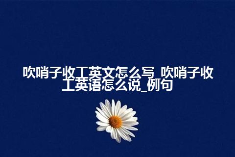 吹哨子收工英文怎么写_吹哨子收工英语怎么说_例句