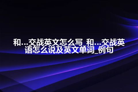 和…交战英文怎么写_和…交战英语怎么说及英文单词_例句