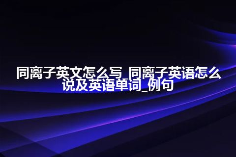 同离子英文怎么写_同离子英语怎么说及英语单词_例句