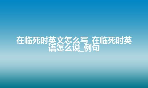 在临死时英文怎么写_在临死时英语怎么说_例句