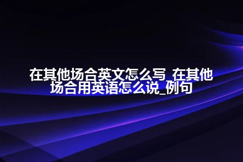 在其他场合英文怎么写_在其他场合用英语怎么说_例句