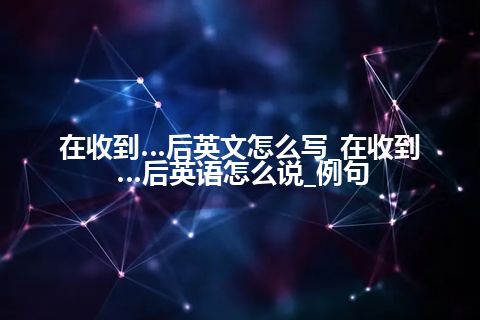 在收到…后英文怎么写_在收到…后英语怎么说_例句