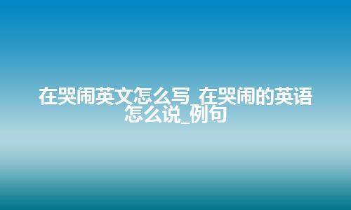 在哭闹英文怎么写_在哭闹的英语怎么说_例句