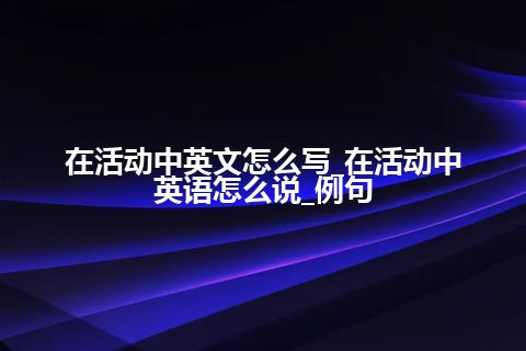 在活动中英文怎么写_在活动中英语怎么说_例句