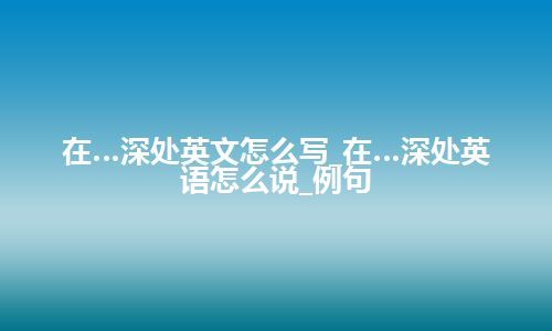 在…深处英文怎么写_在…深处英语怎么说_例句