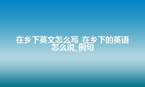 在乡下英文怎么写_在乡下的英语怎么说_例句