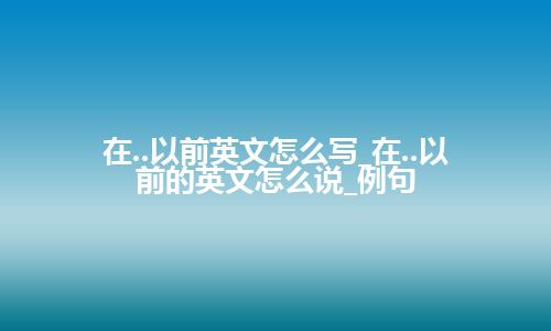 在..以前英文怎么写_在..以前的英文怎么说_例句