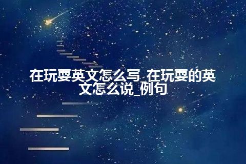 在玩耍英文怎么写_在玩耍的英文怎么说_例句