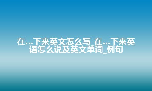 在…下来英文怎么写_在…下来英语怎么说及英文单词_例句