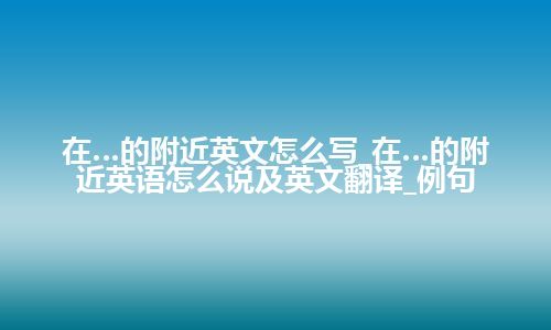 在…的附近英文怎么写_在…的附近英语怎么说及英文翻译_例句