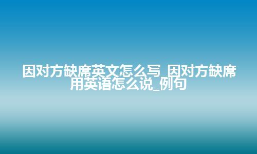 因对方缺席英文怎么写_因对方缺席用英语怎么说_例句