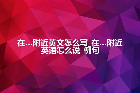 在…附近英文怎么写_在…附近英语怎么说_例句