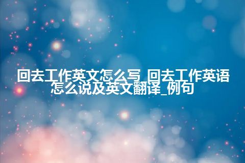 回去工作英文怎么写_回去工作英语怎么说及英文翻译_例句