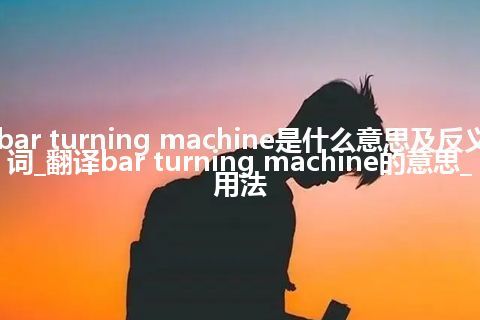 bar turning machine是什么意思及反义词_翻译bar turning machine的意思_用法