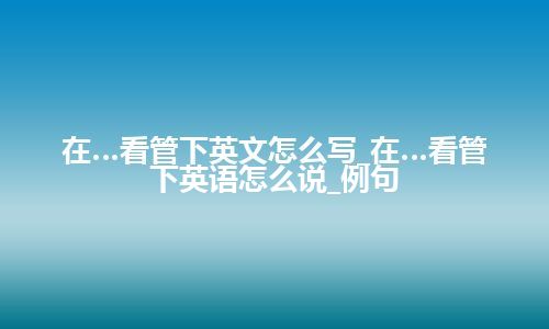 在…看管下英文怎么写_在…看管下英语怎么说_例句