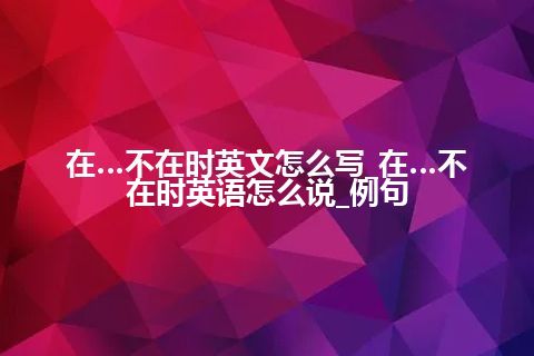 在…不在时英文怎么写_在…不在时英语怎么说_例句