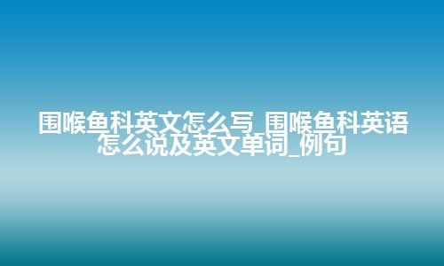 围喉鱼科英文怎么写_围喉鱼科英语怎么说及英文单词_例句