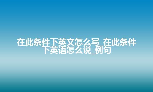 在此条件下英文怎么写_在此条件下英语怎么说_例句