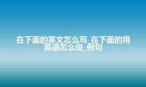 在下面的英文怎么写_在下面的用英语怎么说_例句