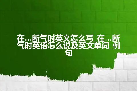 在…断气时英文怎么写_在…断气时英语怎么说及英文单词_例句