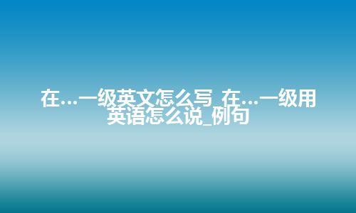 在…一级英文怎么写_在…一级用英语怎么说_例句