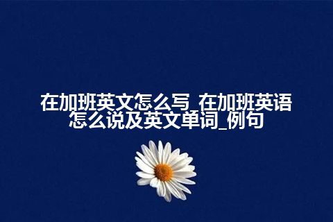 在加班英文怎么写_在加班英语怎么说及英文单词_例句