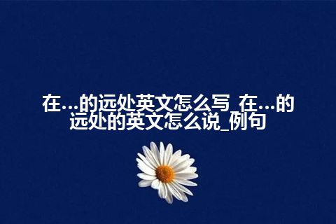 在…的远处英文怎么写_在…的远处的英文怎么说_例句