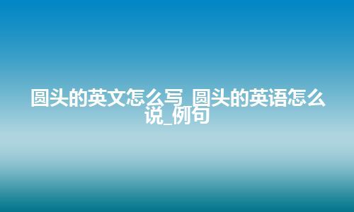 圆头的英文怎么写_圆头的英语怎么说_例句