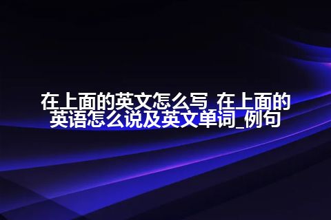 在上面的英文怎么写_在上面的英语怎么说及英文单词_例句