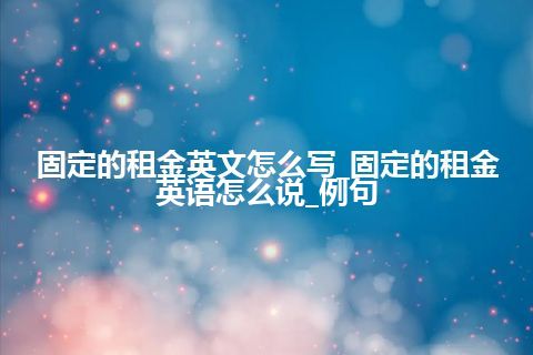 固定的租金英文怎么写_固定的租金英语怎么说_例句