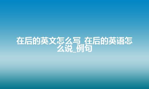 在后的英文怎么写_在后的英语怎么说_例句