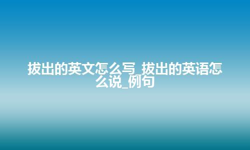 拔出的英文怎么写_拔出的英语怎么说_例句