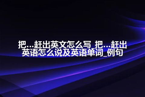 把…赶出英文怎么写_把…赶出英语怎么说及英语单词_例句