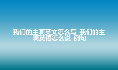 我们的主啊英文怎么写_我们的主啊英语怎么说_例句