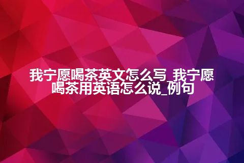 我宁愿喝茶英文怎么写_我宁愿喝茶用英语怎么说_例句