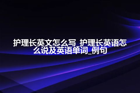 护理长英文怎么写_护理长英语怎么说及英语单词_例句